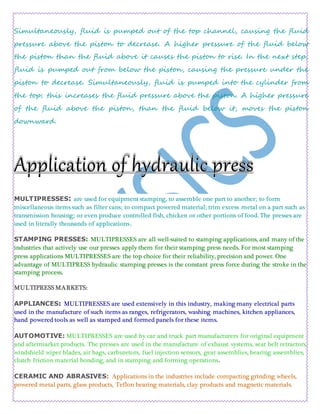 Simultaneously, fluid is pumped out of the top channel, causing the fluid
pressure above the piston to decrease. A higher pressure of the fluid below
the piston than the fluid above it causes the piston to rise. In the next step,
fluid is pumped out from below the piston, causing the pressure under the
piston to decrease. Simultaneously, fluid is pumped into the cylinder from
the top; this increases the fluid pressure above the piston. A higher pressure
of the fluid above the piston, than the fluid below it, moves the piston
downward.
MULTIPRESSES: are used for equipment stamping, to assemble one part to another; to form
miscellaneous items such as filter cans; to compact powered material; trim excess metal on a part such as
transmission housing; or even produce controlled fish, chicken or other portions of food. The presses are
used in literally thousands of applications.
STAMPING PRESSES: MULTIPRESSES are all well-suited to stamping applications, and many of the
industries that actively use our presses apply them for their stamping press needs. For most stamping
press applications MULTIPRESSES are the top choice for their reliability, precision and power. One
advantage of MULTIPRESS hydraulic stamping presses is the constant press force during the stroke in the
stamping process.
MULTIPRESS MARKETS:
APPLIANCES: MULTIPRESSES are used extensively in this industry, making many electrical parts
used in the manufacture of such items as ranges, refrigerators, washing machines, kitchen appliances,
hand powered tools as well as stamped and formed panels for these items.
AUTOMOTIVE: MULTIPRESSES are used by car and truck part manufacturers for original equipment
and aftermarket products. The presses are used in the manufacture of exhaust systems, seat belt retractors,
windshield wiper blades, air bags, carburetors, fuel injection sensors, gear assemblies, bearing assemblies,
clutch friction material bonding, and in stamping and forming operations.
CERAMIC AND ABRASIVES: Applications in the industries include compacting grinding wheels,
powered metal parts, glass products, Teflon bearing materials, clay products and magnetic materials.
 