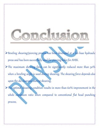 Beveling shearing/piercing process has been developed at a lab base hydraulic
press and has been successfully used for piercing holes for AHSS.
The maximum shearing force can be significantly reduced more than 50%
when a beveling angle is used during shearing. The shearing force depends also
upon the die clearance during shearing.
The optimal shearing condition results in more than 60% improvement in the
whole expansion ratio when compared to conventional flat head punching
process.
 