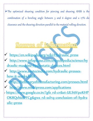 The optimized shearing condition for piercing and shearing AHSS is the
combination of a beveling angle between 3 and 6 degree and a 17% die
clearance and the shearing direction parallel to the material rolling direction.
 https://en.wikipedia.org/wiki/Hydraulic_press
 http://www.infoplease.com/encyclopedia/science/hy
draulic-machine-hydrostatic-devices.html
 http://www.santecindia.com/hydraulic-presses-
how-it-works.html
 http://thelibraryofmanufacturing.com/presses.html
 http://www.multipress.com/applications
 https://www.google.co.in/?gfe_rd=cr&ei=ULS9VpzKHP
OK8QehioDYCg&gws_rd=ssl#q=conclusion+of+hydra
ulic+press
 