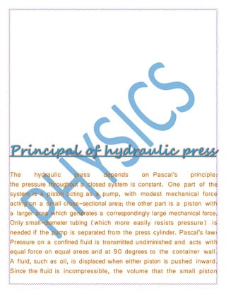 The hydraulic press depends on Pascal's principle:
the pressure throughout a closed system is constant. One part of the
system is a piston acting as a pump, with modest mechanical force
acting on a small cross-sectional area; the other part is a piston with
a larger area which generates a correspondingly large mechanical force.
Only small-diameter tubing (which more easily resists pressure) is
needed if the pump is separated from the press cylinder. Pascal’s law:
Pressure on a confined fluid is transmitted undiminished and acts with
equal force on equal areas and at 90 degrees to the container wall.
A fluid, such as oil, is displaced when either piston is pushed inward.
Since the fluid is incompressible, the volume that the small piston
 