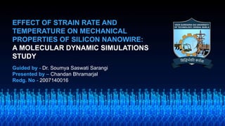 EFFECT OF STRAIN RATE AND
TEMPERATURE ON MECHANICAL
PROPERTIES OF SILICON NANOWIRE:
A MOLECULAR DYNAMIC SIMULATIONS
STUDY
Guided by - Dr. Soumya Saswati Sarangi
Presented by – Chandan Bhramarjal
Redg. No - 2007140016
 