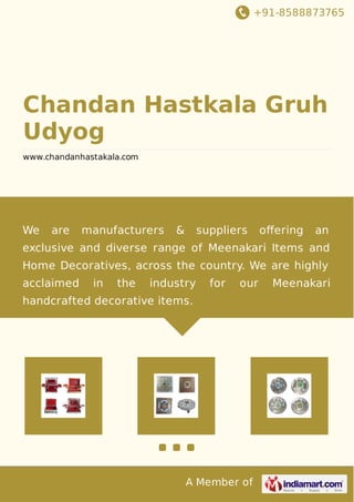 +91-8588873765 
Chandan Hastkala Gruh 
Udyog 
www.chandanhastakala.com 
We are manufacturers & suppliers offering an 
exclusive and diverse range of Meenakari Items and 
Home Decoratives, across the country. We are highly 
acclaimed in the industry for our Meenakari 
handcrafted decorative items. 
A Member of 
 