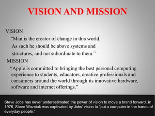 VISION AND MISSION
VISION
“Man is the creator of change in this world.
As such he should be above systems and
structures, and not subordinate to them.”
MISSION
“Apple is committed to bringing the best personal computing
experience to students, educators, creative professionals and
consumers around the world through its innovative hardware,
software and internet offerings.”
Steve Jobs has never underestimated the power of vision to move a brand forward. In
1976, Steve Wozniak was captivated by Jobs’ vision to “put a computer in the hands of
everyday people.”
 