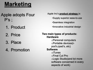 Marketing
Apple adopts Four
P’s ;
1. Product
2. Price
3. Place
4. Promotion
Two main types of products:
Hardware
oPersonal computers
oPortable devices(i-
pod’s,ipad’s..etc)
Software
oiTunes
oFinal Cut Pro
oLogic Studio(and lot more
software concerned in every
aspects of work)
Apple Inc’s product strategy is:
•Supply superior ease-to-use
•Seamless integration
•Innovative industrial design
 