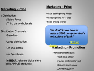 Promotional techniques
“Test drive a Mac”
iPod as contemporary art
Celebrity involvement
ADVERTISMENT
•Value based pricing model
•Variable pricing for iTunes
•Fixed pricing over all
oDistribution:
oSales Force
oThird party wholesale
Distribution Channels:
•Resellers
•Large distribution
•On line stores
•No Franchises
(in INDIA reliance digital store
sells APPLE products)
Marketing - Price
Marketing - Price
Marketing - Promotion
“We don’t know how to
make a $500 computer that’s
not a piece of junk”
- STE V E
J OBS
 