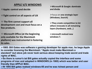 Apple: control and decide
Tight control on all aspects of UX
 The firm cannot support all
development cost and must focus on a
few products.
 Microsoft Office (at the beginning
only available for the Macintosh
platform) was instrumental in fostering
its sales.
Microsoft & Google: dominate
and divide
Focus on one strategic layer
(Windows, Search)
They create competition to let
others innovate in all remaining
layers (hardware, web…)
microsoft realsed new
windows 7.
APPLE V/S WINDOWS
1985: Bill Gates was software n gaming developer for apple mac. he begs Apple
to consider licensing the Macintosh: “Apple must make Macintosh a
standard”.but steve job never took serious about keeping trade secret and trade
rights of MAC.
So there is rumor's tat Bill gates actually copied the interface and some
programs of mac and adopted in WINDOWS (in 1985) which was better and user
friendly than APPLE MAC.
IN 1995 Bill gates realsed windows-95 and he was richest person and
 