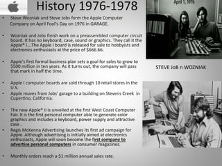 History 1976-1978
• Steve Wozniak and Steve Jobs form the Apple Computer
Company on April Fool's Day on 1976 in GARAGE.
• Wozniak and Jobs finish work on a preassembled computer circuit
board. It has no keyboard, case, sound or graphics. They call it the
Apple® I….The Apple I board is released for sale to hobbyists and
electronics enthusiasts at the price of $666.66.
• Apple's first formal business plan sets a goal for sales to grow to
$500 million in ten years. As it turns out, the company will pass
that mark in half the time.
• Apple I computer boards are sold through 10 retail stores in the
U.S.
• Apple moves from Jobs' garage to a building on Stevens Creek in
Cupertino, California.
• The new Apple® II is unveiled at the first West Coast Computer
Fair. It is the first personal computer able to generate color
graphics and includes a keyboard, power supply and attractive
case .
• Regis McKenna Advertising launches its first ad campaign for
Apple. Although advertising is initially aimed at electronics
enthusiasts, Apple will soon become the first company to
advertise personal computers in consumer magazines.
• Monthly orders reach a $1 million annual sales rate.
STEVE JoB n WOZNIAK
 