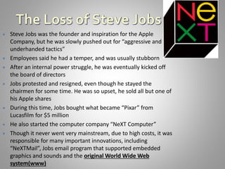  Steve Jobs was the founder and inspiration for the Apple
Company, but he was slowly pushed out for “aggressive and
underhanded tactics”
 Employees said he had a temper, and was usually stubborn
 After an internal power struggle, he was eventually kicked off
the board of directors
 Jobs protested and resigned, even though he stayed the
chairmen for some time. He was so upset, he sold all but one of
his Apple shares
 During this time, Jobs bought what became “Pixar” from
Lucasfilm for $5 million
 He also started the computer company “NeXT Computer”
 Though it never went very mainstream, due to high costs, it was
responsible for many important innovations, including
“NeXTMail”, Jobs email program that supported embedded
graphics and sounds and the original World Wide Web
system(www)
 