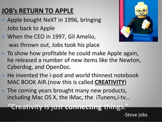  Apple bought NeXT in 1996, bringing
Jobs back to Apple
 When the CEO in 1997, Gil Amelio,
was thrown out, Jobs took his place
 To show how profitable he could make Apple again,
he released a number of new items like the Newton,
Cyberdog, and OpenDoc.
 He invented the i-pod and world thinnest notebook
MAC BOOK AIR.(now this is called CREATIVITY)
 The coming years brought many new products,
including Mac OS X, the iMac, the iTunens,i-tv...
JOB’s RETURN TO APPLE
“Creativity is just connecting things.”
-Steve jobs
 