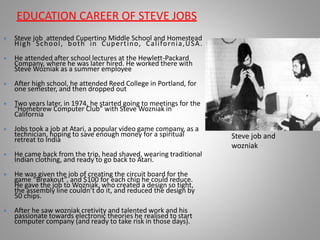  Steve job attended Cupertino Middle School and Homestead
High School, both in Cupertino, California,USA.
 He attended after school lectures at the Hewlett-Packard
Company, where he was later hired. He worked there with
Steve Wozniak as a summer employee
 After high school, he attended Reed College in Portland, for
one semester, and then dropped out
 Two years later, in 1974, he started going to meetings for the
“Homebrew Computer Club” with Steve Wozniak in
California
 Jobs took a job at Atari, a popular video game company, as a
technician, hoping to save enough money for a spiritual
retreat to India
 He came back from the trip, head shaved, wearing traditional
Indian clothing, and ready to go back to Atari.
 He was given the job of creating the circuit board for the
game “Breakout”, and $100 for each chip he could reduce.
He gave the job to Wozniak, who created a design so tight,
the assembly line couldn’t do it, and reduced the design by
50 chips.
 After he saw wozniak cretivity and talented work and his
passionate towards electronic theories he realised to start
computer company (and ready to take risk in those days).
EDUCATION CAREER OF STEVE JOBS
Steve job and
wozniak
 