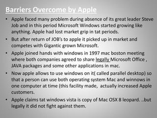 • Apple faced many problem during absence of its great leader Steve
Job and in this period Microsoft Windows started growing like
anything. Apple had lost market grip in tat periods.
• But after return of JOB’s to apple it picked up in market and
competes with Gigantic grown Microsoft.
• Apple joined hands with windows in 1997 mac boston meeting
where both companies agreed to share legally Microsoft Office ,
JAVA packages and some other applications in mac.
• Now apple allows to use windows on it( called parallel desktop) so
that a person can use both operating system Mac and winnows in
one computer at time (this facility made, actually increased Apple
customers.
• Apple claims tat windows vista is copy of Mac OSX 8 leopard. ..but
legally it did not fight against them.
Barriers Overcome by Apple
 
