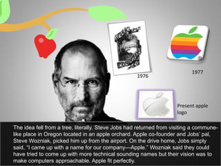 The idea fell from a tree, literally. Steve Jobs had returned from visiting a commune-
like place in Oregon located in an apple orchard. Apple co-founder and Jobs’ pal,
Steve Wozniak, picked him up from the airport. On the drive home, Jobs simply
said, “I came up with a name for our company—Apple.” Wozniak said they could
have tried to come up with more technical sounding names but their vision was to
make computers approachable. Apple fit perfectly.
Present apple
logo
1976
1977
 