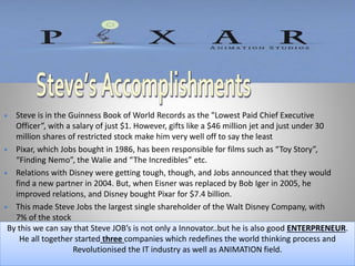  Steve is in the Guinness Book of World Records as the "Lowest Paid Chief Executive
Officer”, with a salary of just $1. However, gifts like a $46 million jet and just under 30
million shares of restricted stock make him very well off to say the least
 Pixar, which Jobs bought in 1986, has been responsible for films such as “Toy Story”,
“Finding Nemo”, the Walie and “The Incredibles” etc.
 Relations with Disney were getting tough, though, and Jobs announced that they would
find a new partner in 2004. But, when Eisner was replaced by Bob Iger in 2005, he
improved relations, and Disney bought Pixar for $7.4 billion.
 This made Steve Jobs the largest single shareholder of the Walt Disney Company, with
7% of the stock
By this we can say that Steve JOB’s is not only a Innovator..but he is also good ENTERPRENEUR.
He all together started three companies which redefines the world thinking process and
Revolutionised the IT industry as well as ANIMATION field.
 