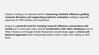 Citation tracking is an essential tool for measuring scholarly influence, guiding
research direction, and supporting academic evaluation, making it especially
important for PhD scholars and researchers.
Scopus is a powerful tool for tracking research influence, connections, and
trends, but it works best when used in combination with other databases such as
Web of Science and Google Scholar. Researchers should always apply a critical and
balanced approach when interpreting citation metrics rather than relying on them
alone.
 