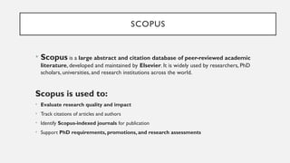SCOPUS
• Scopus is a large abstract and citation database of peer-reviewed academic
literature, developed and maintained by Elsevier. It is widely used by researchers, PhD
scholars, universities, and research institutions across the world.
Scopus is used to:
• Evaluate research quality and impact
• Track citations of articles and authors
• Identify Scopus-indexed journals for publication
• Support PhD requirements, promotions, and research assessments
 