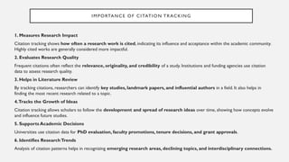 IMPORTANCE OF CITATION TRACKING
1. Measures Research Impact
Citation tracking shows how often a research work is cited, indicating its influence and acceptance within the academic community.
Highly cited works are generally considered more impactful.
2. Evaluates Research Quality
Frequent citations often reflect the relevance, originality, and credibility of a study. Institutions and funding agencies use citation
data to assess research quality.
3. Helps in Literature Review
By tracking citations, researchers can identify key studies, landmark papers, and influential authors in a field. It also helps in
finding the most recent research related to a topic.
4.Tracks the Growth of Ideas
Citation tracking allows scholars to follow the development and spread of research ideas over time, showing how concepts evolve
and influence future studies.
5. Supports Academic Decisions
Universities use citation data for PhD evaluation, faculty promotions, tenure decisions, and grant approvals.
6. Identifies ResearchTrends
Analysis of citation patterns helps in recognizing emerging research areas, declining topics, and interdisciplinary connections.
 