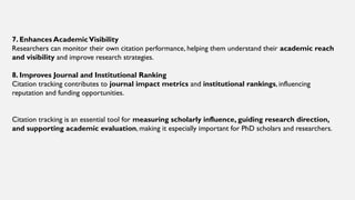 7. Enhances AcademicVisibility
Researchers can monitor their own citation performance, helping them understand their academic reach
and visibility and improve research strategies.
8. Improves Journal and Institutional Ranking
Citation tracking contributes to journal impact metrics and institutional rankings, influencing
reputation and funding opportunities.
Citation tracking is an essential tool for measuring scholarly influence, guiding research direction,
and supporting academic evaluation, making it especially important for PhD scholars and researchers.
 
