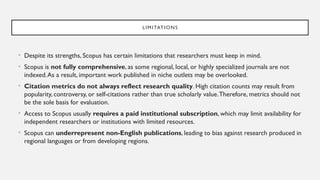 LIMITATIONS
• Despite its strengths, Scopus has certain limitations that researchers must keep in mind.
• Scopus is not fully comprehensive, as some regional, local, or highly specialized journals are not
indexed.As a result, important work published in niche outlets may be overlooked.
• Citation metrics do not always reflect research quality. High citation counts may result from
popularity, controversy, or self-citations rather than true scholarly value.Therefore, metrics should not
be the sole basis for evaluation.
• Access to Scopus usually requires a paid institutional subscription, which may limit availability for
independent researchers or institutions with limited resources.
• Scopus can underrepresent non-English publications, leading to bias against research produced in
regional languages or from developing regions.
 
