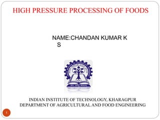 HIGH PRESSURE PROCESSING OF FOODS
1
NAME:CHANDAN KUMAR K
S
INDIAN INSTITUTE OF TECHNOLOGY, KHARAGPUR
DEPARTMENT OF AGRICULTURAL AND FOOD ENGINEERING
 