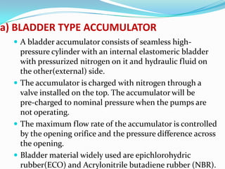 a) BLADDER TYPE ACCUMULATOR
   A bladder accumulator consists of seamless high-
    pressure cylinder with an internal elastomeric bladder
    with pressurized nitrogen on it and hydraulic fluid on
    the other(external) side.
   The accumulator is charged with nitrogen through a
    valve installed on the top. The accumulator will be
    pre-charged to nominal pressure when the pumps are
    not operating.
   The maximum flow rate of the accumulator is controlled
    by the opening orifice and the pressure difference across
    the opening.
   Bladder material widely used are epichlorohydric
    rubber(ECO) and Acrylonitrile butadiene rubber (NBR).
 