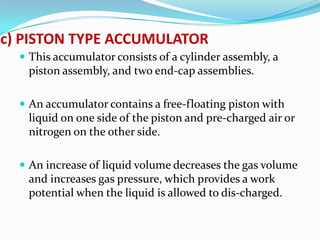 c) PISTON TYPE ACCUMULATOR
   This accumulator consists of a cylinder assembly, a
   piston assembly, and two end-cap assemblies.

   An accumulator contains a free-floating piston with
   liquid on one side of the piston and pre-charged air or
   nitrogen on the other side.

   An increase of liquid volume decreases the gas volume
   and increases gas pressure, which provides a work
   potential when the liquid is allowed to dis-charged.
 