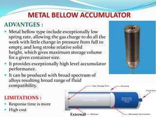 METAL BELLOW ACCUMULATOR
ADVANTGES :
 Metal bellow type include exceptionally low
  spring rate, allowing the gas charge to do all the
  work with little change in pressure from full to
  empty, and long stroke relative solid
  height, which gives maximum storage volume
  for a given container size.
 It provides exceptionally high level accumulator
  performance.
 It can be produced with broad spectrum of
  alloys resulting broad range of fluid
  compatibility.

LIMITATIONS :
 Response time is more
 High cost                                 External
                                 External
 