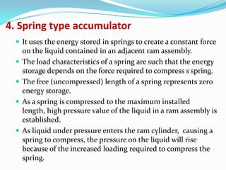 4. Spring type accumulator
   It uses the energy stored in springs to create a constant force
      on the liquid contained in an adjacent ram assembly.
     The load characteristics of a spring are such that the energy
      storage depends on the force required to compress s spring.
     The free (uncompressed) length of a spring represents zero
      energy storage.
     As a spring is compressed to the maximum installed
      length, high pressure value of the liquid in a ram assembly is
      established.
     As liquid under pressure enters the ram cylinder, causing a
      spring to compress, the pressure on the liquid will rise
      because of the increased loading required to compress the
      spring.
 