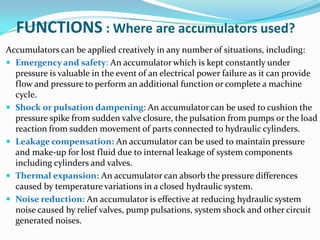FUNCTIONS : Where are accumulators used?
Accumulators can be applied creatively in any number of situations, including:
 Emergency and safety: An accumulator which is kept constantly under
  pressure is valuable in the event of an electrical power failure as it can provide
  flow and pressure to perform an additional function or complete a machine
  cycle.
 Shock or pulsation dampening: An accumulator can be used to cushion the
  pressure spike from sudden valve closure, the pulsation from pumps or the load
  reaction from sudden movement of parts connected to hydraulic cylinders.
 Leakage compensation: An accumulator can be used to maintain pressure
  and make-up for lost fluid due to internal leakage of system components
  including cylinders and valves.
 Thermal expansion: An accumulator can absorb the pressure differences
  caused by temperature variations in a closed hydraulic system.
 Noise reduction: An accumulator is effective at reducing hydraulic system
  noise caused by relief valves, pump pulsations, system shock and other circuit
  generated noises.
 