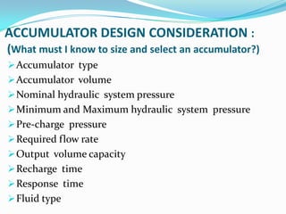 ACCUMULATOR DESIGN CONSIDERATION :
(What must I know to size and select an accumulator?)
 Accumulator type
 Accumulator volume
 Nominal hydraulic system pressure
 Minimum and Maximum hydraulic system pressure
 Pre-charge pressure
 Required flow rate
 Output volume capacity
 Recharge time
 Response time
 Fluid type
 