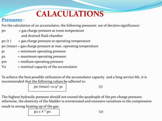 CALACULATIONS
Pressures :
For the calculation of an accumulator, the following pressures are of decisive significance:
p0          = gas charge pressure at room temperature
              and drained fluid chamber
p0 (t )    = gas charge pressure at operating temperature
p0 (tmax) = gas charge pressure at max. operating temperature
p1         = minimum operating pressure
p2         = maximum operating pressure
pm         = medium operating pressure
V0         = nominal capacity of the accumulator

To achieve the best possible utilization of the accumulator capacity and a long service life, it is
recommended that the following values be adhered to:
                     p0 (tmax) ≈0.9* p1                         (1)

The highest hydraulic pressure should not exceed the quadruple of the pre-charge pressure;
otherwise, the elasticity of the bladder is overstressed and excessive variations in the compression
result in strong heating up of the gas:
                      p2 ≤ 4 * p0                                 (2)
 