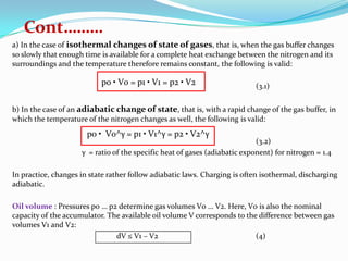 Cont………
a) In the case of isothermal changes of state of gases, that is, when the gas buffer changes
so slowly that enough time is available for a complete heat exchange between the nitrogen and its
surroundings and the temperature therefore remains constant, the following is valid:

                           p0 • V0 = p1 • V1 = p2 • V2                      (3.1)


b) In the case of an adiabatic change of state, that is, with a rapid change of the gas buffer, in
which the temperature of the nitrogen changes as well, the following is valid:
                       p0 • V0^γ = p1 • V1^γ = p2 • V2^γ
                                                                            (3.2)
                     γ = ratio of the specific heat of gases (adiabatic exponent) for nitrogen = 1.4

In practice, changes in state rather follow adiabatic laws. Charging is often isothermal, discharging
adiabatic.

Oil volume : Pressures p0 … p2 determine gas volumes V0 … V2. Here, V0 is also the nominal
capacity of the accumulator. The available oil volume V corresponds to the difference between gas
volumes V1 and V2:
                               dV ≤ V1 – V2                               (4)
 