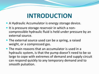 INTRODUCTION
 A Hydraulic Accumulator is energy storage device.
 It is pressure storage reservoir in which a non-
  compressible hydraulic fluid is held under pressure by an
  external source.
 The external source used can be a spring, a raised
  weight, or a compressed gas.
 The main reasons that an accumulator is used in a
  hydraulic system, is that the pump doesn’t need to be so
  large to cope with extremes of demand and supply circuit
  can respond quickly to any temporary demand and to
  smooth pulsation.
 