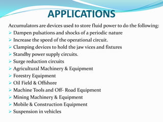 APPLICATIONS
Accumulators are devices used to store fluid power to do the following:
 Dampen pulsations and shocks of a periodic nature
 Increase the speed of the operational circuit.
 Clamping devices to hold the jaw vices and fixtures
 Standby power supply circuits.
 Surge reduction circuits
 Agricultural Machinery & Equipment
 Forestry Equipment
 Oil Field & Offshore
 Machine Tools and Off- Road Equipment
 Mining Machinery & Equipment
 Mobile & Construction Equipment
 Suspension in vehicles
 
