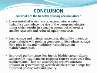 CONCLUSION
       So what are the benefits of using accumulators?
 Lower installed system costs, accumulator assisted
  hydraulics can reduce the size of the pump and electric
  motor which results in a smaller amount of oil used, a
  smaller reservoir and reduced equipment costs.

 Less leakage and maintenance costs, the ability to reduce
  system shocks will prolong component life, reduce leakage
  from pipe joints and minimize hydraulic system
  maintenance costs.

 Improved performance, low inertia bladder accumulators
  can provide instantaneous response time to meet peak flow
  requirements. They can also help to achieve constant
  pressure in systems using variable displacement pumps for
  improved productivity and quality.
 