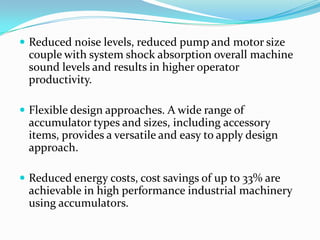  Reduced noise levels, reduced pump and motor size
 couple with system shock absorption overall machine
 sound levels and results in higher operator
 productivity.

 Flexible design approaches. A wide range of
 accumulator types and sizes, including accessory
 items, provides a versatile and easy to apply design
 approach.

 Reduced energy costs, cost savings of up to 33% are
 achievable in high performance industrial machinery
 using accumulators.
 