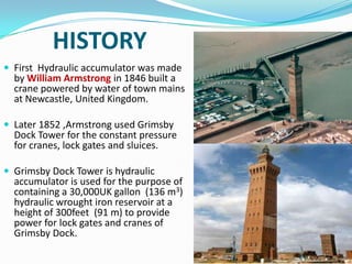 HISTORY
 First Hydraulic accumulator was made
  by William Armstrong in 1846 built a
  crane powered by water of town mains
  at Newcastle, United Kingdom.

 Later 1852 ,Armstrong used Grimsby
  Dock Tower for the constant pressure
  for cranes, lock gates and sluices.

 Grimsby Dock Tower is hydraulic
  accumulator is used for the purpose of
  containing a 30,000UK gallon (136 m3)
  hydraulic wrought iron reservoir at a
  height of 300feet (91 m) to provide
  power for lock gates and cranes of
  Grimsby Dock.
 