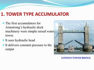 1. TOWER TYPE ACCUMULATOR
 The first accumulators for
  Armstrong’s hydraulic dock
  machinery were simple raised water
  tower.
 It uses hydraulic head
 It delivers constant pressure to the
  output

                                         LONDON TOWER BRIDGE
 