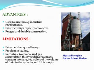 ADVANTGES :
 Used to meet heavy industrial
  requirements.
 Extremely high capacity at low cost.
 Rugged and durable construction.

LIMITATIONS :

 Extremely bulky and heavy.
 Problem in sealing.
 In contrast to compressed gas
                                                Hydraulic engine
  accumulator, this type delivers a nearly
                                                house, Bristol Harbor.
  constant pressure, regardless of the volume
  of fluid in the cylinder, until it is empty
 