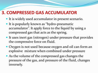 3. COMPRESSED GAS ACCUMULATOR
  It is widely used accumulator in present scenario.
  It is popularly known as “hydro-pneumatic
   accumulator”. It apply force to the liquid by using a
   compressed gas that acts as the spring.
  It uses inert gas (nitrogen) under pressure that provides
   the compressive force on fluid.
  Oxygen is not used because oxygen and oil can form an
   explosive mixture when combined under pressure
  As the volume of the compressed gas changes the
   pressure of the gas, and pressure of the fluid, changes
   inversely.
 