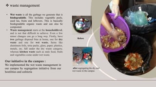  waste management
• Wet waste is all the garbage we generate that is
biodegradable. This includes vegetable peels,
used tea, fruits and leftovers. This is basically
biodegradable organic waste and can also be
composted.
• Waste management starts at the householdlevel,
and is not that difficult to achieve. Even a few
minor changes can go a long way. Firstly, have
two garbage disposal bins at home, one for dry
waste and one for wet waste. Items like
aluminum foils, tetra packs, glass, paper, plastics,
metals, etc. fall under the dry waste category,
whereas kitchen waste such as stale food, fruits
and vegetables come under wet waste.
Our initiative in the campus :
We implemented the wet waste management in
our campus by segregation initiative from our
hostilities and cafeteria
Before
after segregating the dry and
wet waste in the campus
 