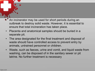 • An incinerator may be used for short periods during an 
outbreak to destroy solid waste. However, it is essential to 
ensure that total incineration has taken place. 
• Placenta and anatomical samples should be buried in a 
separate pit. 
• The area designated for the final treatment and disposal of 
waste should have controlled access to prevent entry by 
animals, untrained personnel or children. 
• Waste, such as faeces, urine and vomit, and liquid waste from 
washing, can be disposed of in the sanitary sewer or pit 
latrine. No further treatment is necessary 
 