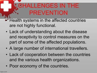 CHALLENGES IN THE 
PREVENTION 
• Health systems in the affected countries 
are not highly functional. 
• Lack of understanding about the disease 
and receptivity to control measures on the 
part of some of the affected populations. 
• A large number of international travellers. 
• Lack of cooperation between the countries 
and the various health organizations. 
• Poor economy of the countries. 
 