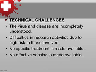 • TECHNICAL CHALLENGES 
• The virus and disease are incompletely 
understood. 
• Difficulties in research activities due to 
high risk to those involved. 
• No specific treatment is made available. 
• No effective vaccine is made available. 
 