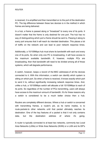ROUTER
BBDNIIT Page 11
is received, it is amplified and then transmitted on to the port of the destination
PC. The big difference between these two devices is in the method in which
frames are being delivered.
In a hub, a frame is passed along or "broadcast" to every one of its ports. It
doesn't matter that the frame is only destined for one port. The hub has no
way of distinguishing which port a frame should be sent to. Passing it along to
every port ensures that it will reach its intended destination. This places a lot
of traffic on the network and can lead to poor network response times.
Additionally, a 10/100Mbps hub must share its bandwidth with each and every
one of its ports. So when only one PC is broadcasting, it will have access to
the maximum available bandwidth. If, however, multiple PCs are
broadcasting, then that bandwidth will need to be divided among all of those
systems, which will degrade performance.
A switch, however, keeps a record of the MAC addresses of all the devices
connected to it. With this information, a switch can identify which system is
sitting on which port. So when a frame is received, it knows exactly which port
to send it to, without significantly increasing network response times. And,
unlike a hub, a 10/100Mbps switch will allocate a full 10/100Mbps to each of
its ports. So regardless of the number of PCs transmitting, users will always
have access to the maximum amount of bandwidth. It's for these reasons why
a switch is considered to be a much better choice then a hub.
Routers are completely different devices. Where a hub or switch is concerned
with transmitting frames, a router's job, as its name implies, is to
route packets to other networks until that packet ultimately reaches its
destination. One of the key features of a packet is that it not only contains
data, but the destination address of where it's going.
A router is typically connected to at least two networks, commonly two Local
Area Networks (LANs) or Wide Area Networks (WAN) or a LAN and its ISP's
 