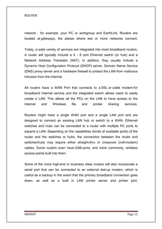 ROUTER
BBDNIIT Page 12
network . for example, your PC or workgroup and EarthLink. Routers are
located at gateways, the places where two or more networks connect.
Today, a wide variety of services are integrated into most broadband routers.
A router will typically include a 4 - 8 port Ethernet switch (or hub) and a
Network Address Translator (NAT). In addition, they usually include a
Dynamic Host Configuration Protocol (DHCP) server, Domain Name Service
(DNS) proxy server and a hardware firewall to protect the LAN from malicious
intrusion from the Internet.
All routers have a WAN Port that connects to a DSL or cable modem for
broadband Internet service and the integrated switch allows users to easily
create a LAN. This allows all the PCs on the LAN to have access to the
Internet and Windows file and printer sharing services.
Routers might have a single WAN port and a single LAN port and are
designed to connect an existing LAN hub or switch to a WAN. Ethernet
switches and hubs can be connected to a router with multiple PC ports to
expand a LAN. Depending on the capabilities (kinds of available ports) of the
router and the switches or hubs, the connection between the router and
switches/hubs may require either straight-thru or crossover (null-modem)
cables. Some routers even have USB ports, and more commonly, wireless
access points built into them.
Some of the more high-end or business class routers will also incorporate a
serial port that can be connected to an external dial-up modem, which is
useful as a backup in the event that the primary broadband connection goes
down, as well as a built in LAN printer server and printer port.
 