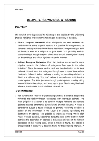 ROUTER
BBDNIIT Page 13
DELIVERY, FORWARDING & ROUTING
DELIVERY
The network layer supervises the handling of the packets by the underlying
physical networks. We define this handling as the delivery of a packet.
o Direct Datagram Deliveries: When datagrams are sent between two
devices on the same physical network, it is possible for datagrams to be
delivered directly from the source to the destination. Imagine that you want
to deliver a letter to a neighbor on your street. You probably wouldn't
bother mailing it through the post office; you'd just put the neighbor’s name
on the envelope and stick it right into his or her mailbox.
o Indirect Datagram Deliveries: When two devices are not on the same
physical network, the delivery of datagrams from one to the other
is indirect. Since the source device can't see the destination on its local
network, it must send the datagram through one or more intermediate
devices to deliver it. Indirect delivery is analogous to mailing a letter to a
friend in a different city. You don't deliver it yourself—you put it into the
postal system. The letter journeys through postal system, possibly taking
several intermediate steps, and ends up in your friend's neighborhood,
where a postal carrier puts it into his or her mailbox.
FORWARDING
o For pure Internet Protocol (IP) forwarding function, a router is designed to
minimize the state information associated with individual packets. The
main purpose of a router is to connect multiple networks and forward
packets destined either for its own networks or other networks. A router is
considered aLayer 3 device because its primary forwarding decision is
based on the information in the Layer 3 IP packet, specifically the
destination IP address. This process is known as routing. When each
router receives a packet, it searches its routing table to find the best match
between the destination IP address of the packet and one of the network
addresses in the routing table. Once a match is found, the packet is
encapsulated in the Layer 2 data link frame for that outgoing interface. A
 