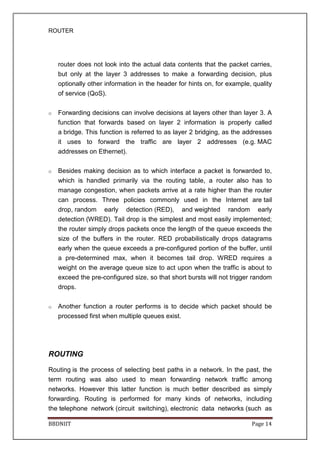 ROUTER
BBDNIIT Page 14
router does not look into the actual data contents that the packet carries,
but only at the layer 3 addresses to make a forwarding decision, plus
optionally other information in the header for hints on, for example, quality
of service (QoS).
o Forwarding decisions can involve decisions at layers other than layer 3. A
function that forwards based on layer 2 information is properly called
a bridge. This function is referred to as layer 2 bridging, as the addresses
it uses to forward the traffic are layer 2 addresses (e.g. MAC
addresses on Ethernet).
o Besides making decision as to which interface a packet is forwarded to,
which is handled primarily via the routing table, a router also has to
manage congestion, when packets arrive at a rate higher than the router
can process. Three policies commonly used in the Internet are tail
drop, random early detection (RED), and weighted random early
detection (WRED). Tail drop is the simplest and most easily implemented;
the router simply drops packets once the length of the queue exceeds the
size of the buffers in the router. RED probabilistically drops datagrams
early when the queue exceeds a pre-configured portion of the buffer, until
a pre-determined max, when it becomes tail drop. WRED requires a
weight on the average queue size to act upon when the traffic is about to
exceed the pre-configured size, so that short bursts will not trigger random
drops.
o Another function a router performs is to decide which packet should be
processed first when multiple queues exist.
ROUTING
Routing is the process of selecting best paths in a network. In the past, the
term routing was also used to mean forwarding network traffic among
networks. However this latter function is much better described as simply
forwarding. Routing is performed for many kinds of networks, including
the telephone network (circuit switching), electronic data networks (such as
 