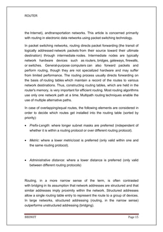ROUTER
BBDNIIT Page 15
the Internet), andtransportation networks. This article is concerned primarily
with routing in electronic data networks using packet switching technology.
In packet switching networks, routing directs packet forwarding (the transit of
logically addressed network packets from their source toward their ultimate
destination) through intermediate nodes. Intermediate nodes are typically
network hardware devices such as routers, bridges, gateways, firewalls,
or switches. General-purpose computers can also forward packets and
perform routing, though they are not specialized hardware and may suffer
from limited performance. The routing process usually directs forwarding on
the basis of routing tables which maintain a record of the routes to various
network destinations. Thus, constructing routing tables, which are held in the
router's memory, is very important for efficient routing. Most routing algorithms
use only one network path at a time. Multipath routing techniques enable the
use of multiple alternative paths.
In case of overlapping/equal routes, the following elements are considered in
order to decide which routes get installed into the routing table (sorted by
priority):
• Prefix-Length: where longer subnet masks are preferred (independent of
whether it is within a routing protocol or over different routing protocol).
• Metric: where a lower metric/cost is preferred (only valid within one and
the same routing protocol).
• Administrative distance: where a lower distance is preferred (only valid
between different routing protocols)
Routing, in a more narrow sense of the term, is often contrasted
with bridging in its assumption that network addresses are structured and that
similar addresses imply proximity within the network. Structured addresses
allow a single routing table entry to represent the route to a group of devices.
In large networks, structured addressing (routing, in the narrow sense)
outperforms unstructured addressing (bridging).
 