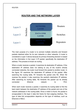 ROUTER
BBDNIIT
ROUTER AND THE NETWORK LAYER
The main purpose of a router is to connect multiple networks and forward
packets destined either for its own networks or other networks. A router is
considered a Layer 3 device because its primary forwarding decision is based
on the information in the Layer 3 IP packet, specifically the destination IP
address. This process is k
When a router receives a packet, it examines its destination IP address. If the
destination IP address does not belong to any of the router's directly
connected networks, the router must forward this packet to another router. In
the figure, R1 examines the destination IP address of the packet. After
searching the routing table, R1 forwards the packet onto R2. When R2
receives the packet, it also examines the packet's destination IP address.
After searching its routing table, R2 forwards the
connected Ethernet network to PC2.
When each router receives a packet, it searches its routing table to find the
best match between the destination IP address of the packet and one of the
network addresses in the routing table. On
encapsulated in the layer 2 data link frame for that outgoing interface. The
type of data link encapsulation depends on the type of interf
Ethernet or HDLC.
ROUTER AND THE NETWORK LAYER
The main purpose of a router is to connect multiple networks and forward
packets destined either for its own networks or other networks. A router is
considered a Layer 3 device because its primary forwarding decision is based
on the information in the Layer 3 IP packet, specifically the destination IP
s process is known as routing.
When a router receives a packet, it examines its destination IP address. If the
destination IP address does not belong to any of the router's directly
connected networks, the router must forward this packet to another router. In
, R1 examines the destination IP address of the packet. After
searching the routing table, R1 forwards the packet onto R2. When R2
receives the packet, it also examines the packet's destination IP address.
After searching its routing table, R2 forwards the packet out its directly
connected Ethernet network to PC2.
When each router receives a packet, it searches its routing table to find the
best match between the destination IP address of the packet and one of the
network addresses in the routing table. Once a match is found, the packet is
encapsulated in the layer 2 data link frame for that outgoing interface. The
type of data link encapsulation depends on the type of interf
Page 16
ROUTER AND THE NETWORK LAYER
The main purpose of a router is to connect multiple networks and forward
packets destined either for its own networks or other networks. A router is
considered a Layer 3 device because its primary forwarding decision is based
on the information in the Layer 3 IP packet, specifically the destination IP
When a router receives a packet, it examines its destination IP address. If the
destination IP address does not belong to any of the router's directly
connected networks, the router must forward this packet to another router. In
, R1 examines the destination IP address of the packet. After
searching the routing table, R1 forwards the packet onto R2. When R2
receives the packet, it also examines the packet's destination IP address.
packet out its directly
connected Ethernet network to PC2.
When each router receives a packet, it searches its routing table to find the
best match between the destination IP address of the packet and one of the
ce a match is found, the packet is
encapsulated in the layer 2 data link frame for that outgoing interface. The
type of data link encapsulation depends on the type of interface, such as
 