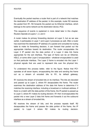 ROUTER
BBDNIIT Page 17
Eventually the packet reaches a router that is part of a network that matches
the destination IP address of the packet. In this example, router R2 receives
the packet from R1. R2 forwards the packet out its Ethernet interface, which
belongs to the same network as the destination device, PC2.
This sequence of events is explained in more detail later in this chapter.
Routers Operate at Layers 1, 2, and 3
A router makes its primary forwarding decision at Layer 3, but as we saw
earlier, it participates in Layer 1 and Layer 2 processes as well. After a router
has examined the destination IP address of a packet and consulted its routing
table to make its forwarding decision, it can forward that packet out the
appropriate interface toward its destination. The router encapsulates the
Layer 3 IP packet into the data portion of a Layer 2 data link frame
appropriate for the exit interface. The type of frame can be an Ethernet,
HDLC, or some other Layer 2 encapsulation - whatever encapsulation is used
on that particular interface. The Layer 2 frame is encoded into the Layer 1
physical signals that are used to represent bits over the physical link.
To understand this process better, refer to the figure. Notice that PC1
operates at all seven layers, encapsulating the data and sending the frame
out as a stream of encoded bits to R1, its default gateway.
R1 receives the stream of encoded bits on its interface. The bits are decoded
and passed up to Layer 2, where R1 decapsulates the frame. The router
examines the destination address of the data link frame to determine if it
matches the receiving interface, including a broadcast or multicast address. If
there is a match with the data portion of the frame, the IP packet is passed up
to Layer 3, where R1 makes its routing decision. R1 then re-encapsulates the
packet into a new Layer 2 data link frame and forwards it out the outbound
interface as a stream of encoded bits.
R2 receives the stream of bits, and the process repeats itself. R2
decapsulates the frame and passes the data portion of the frame, the IP
packet, to Layer 3 where R2 makes its routing decision.
 